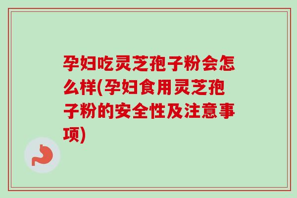 孕妇吃灵芝孢子粉会怎么样(孕妇食用灵芝孢子粉的安全性及注意事项)