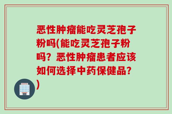 恶性肿瘤能吃灵芝孢子粉吗(能吃灵芝孢子粉吗？恶性肿瘤患者应该如何选择中药保健品？)