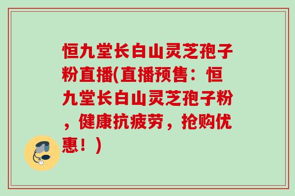 恒九堂长白山灵芝孢子粉直播(直播预售：恒九堂长白山灵芝孢子粉，健康抗疲劳，抢购优惠！)