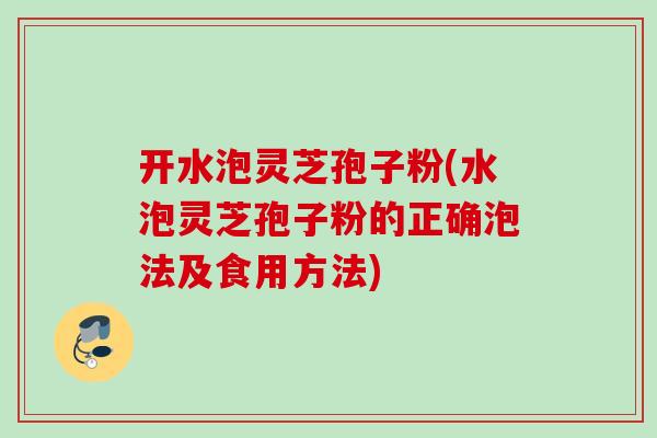 开水泡灵芝孢子粉(水泡灵芝孢子粉的正确泡法及食用方法)