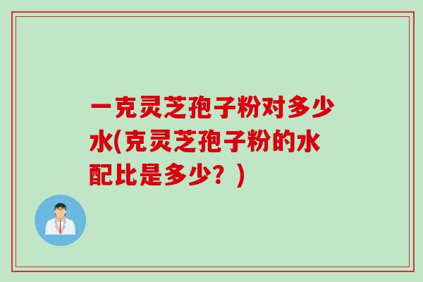 一克灵芝孢子粉对多少水(克灵芝孢子粉的水配比是多少？)