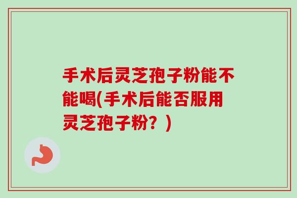 手术后灵芝孢子粉能不能喝(手术后能否服用灵芝孢子粉？)