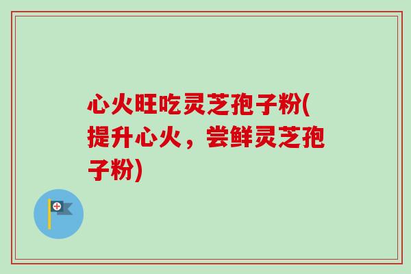 心火旺吃灵芝孢子粉(提升心火,尝鲜灵芝孢子粉) 心火旺吃灵芝孢子粉(提升心火,尝鲜灵芝孢子粉)