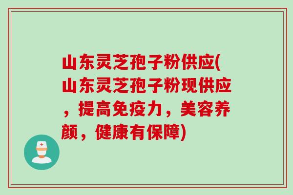 山东灵芝孢子粉供应(山东灵芝孢子粉现供应，提高免疫力，美容养颜，健康有保障)