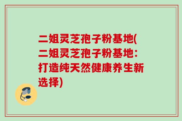 二姐灵芝孢子粉基地(二姐灵芝孢子粉基地：打造纯天然健康养生新选择)