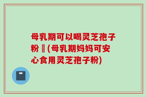 母乳期可以喝灵芝孢子粉嚒(母乳期妈妈可安心食用灵芝孢子粉)