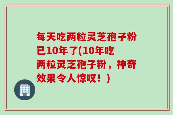 每天吃两粒灵芝孢子粉已10年了(10年吃两粒灵芝孢子粉，神奇效果令人惊叹！)
