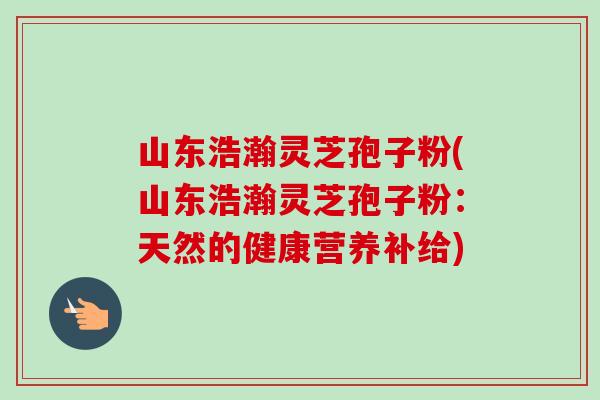 山东浩瀚灵芝孢子粉(山东浩瀚灵芝孢子粉:天然的健康营养补给) 山东浩瀚灵芝孢子粉(山东浩瀚灵芝孢子粉:天然的健康营养补给)