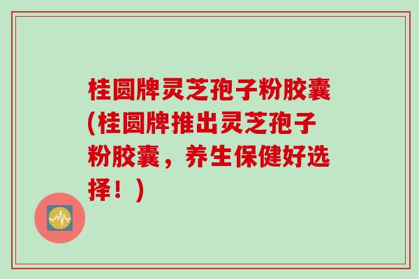 桂圆牌灵芝孢子粉胶囊(桂圆牌推出灵芝孢子粉胶囊，养生保健好选择！)