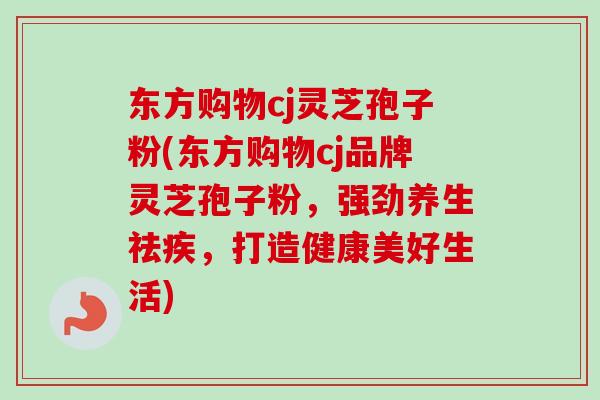 东方购物cj灵芝孢子粉(东方购物cj品牌灵芝孢子粉，强劲养生祛疾，打造健康美好生活)