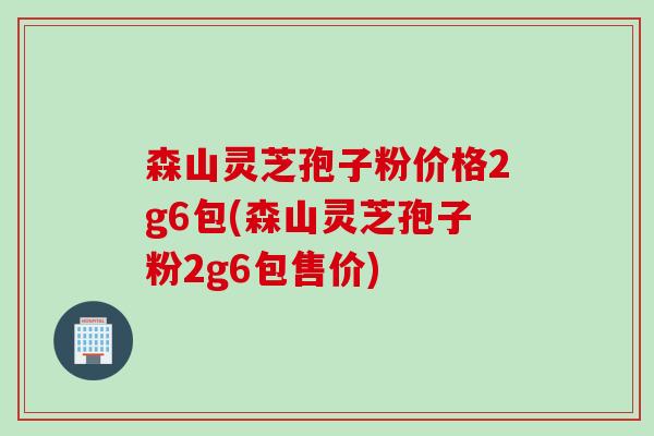 森山灵芝孢子粉价格2g6包(森山灵芝孢子粉2g6包售价)