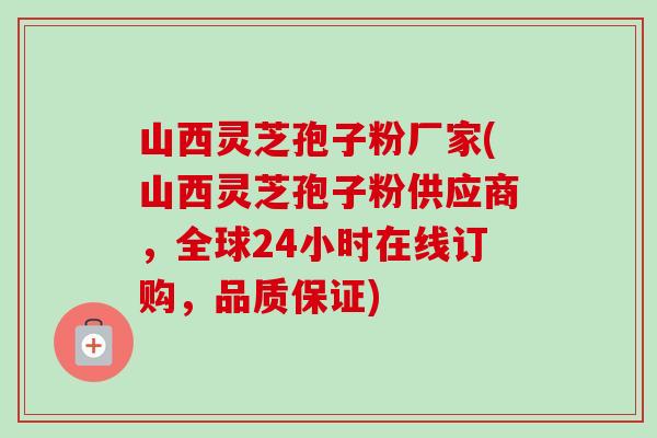 山西灵芝孢子粉厂家(山西灵芝孢子粉供应商，全球24小时在线订购，品质保证)