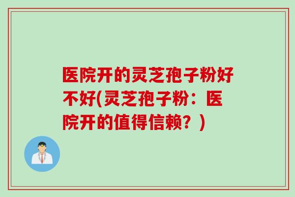 医院开的灵芝孢子粉好不好(灵芝孢子粉:医院开的值得信赖?) 医院开的灵芝孢子粉好不好(灵芝孢子粉:医院开的值得信赖?)
