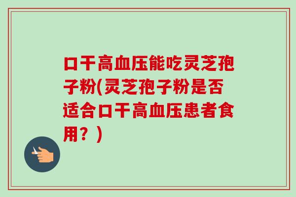口干高血压能吃灵芝孢子粉(灵芝孢子粉是否适合口干高血压患者食用？)