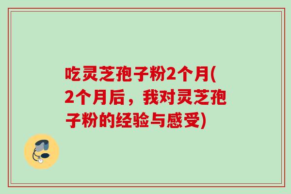 吃灵芝孢子粉2个月(2个月后，我对灵芝孢子粉的经验与感受)