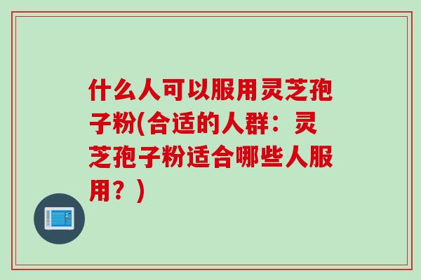 什么人可以服用灵芝孢子粉(合适的人群：灵芝孢子粉适合哪些人服用？)
