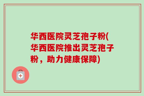 华西医院灵芝孢子粉(华西医院推出灵芝孢子粉，助力健康保障)