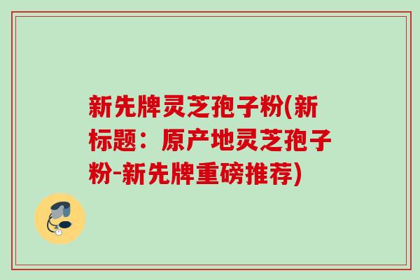 新先牌灵芝孢子粉(新标题：原产地灵芝孢子粉-新先牌重磅推荐)