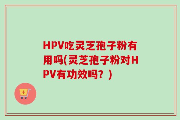 HPV吃灵芝孢子粉有用吗(灵芝孢子粉对HPV有功效吗？)
