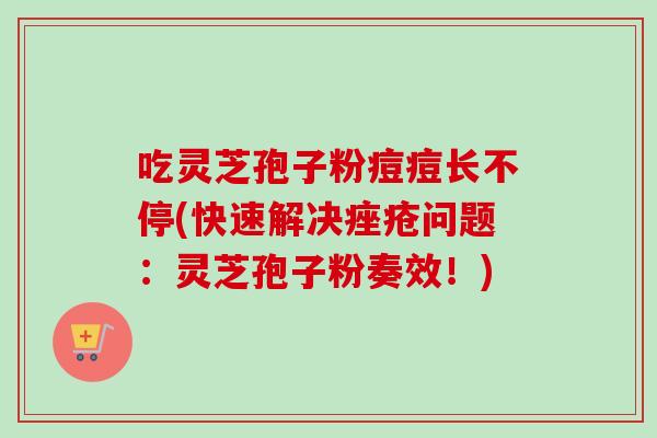 吃灵芝孢子粉痘痘长不停(快速解决痤疮问题：灵芝孢子粉奏效！)