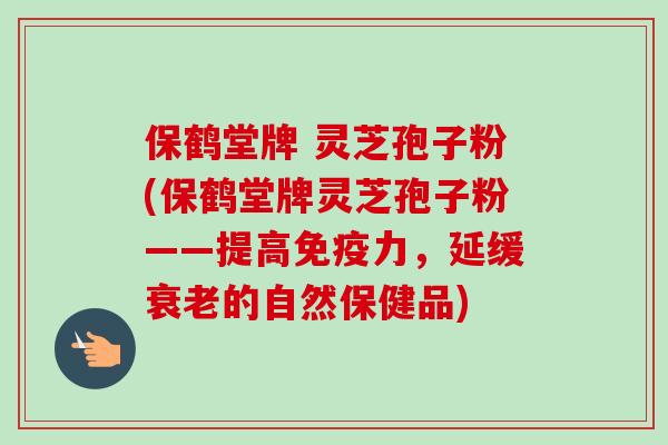 保鹤堂牌 灵芝孢子粉(保鹤堂牌灵芝孢子粉——提高免疫力，延缓衰老的自然保健品)