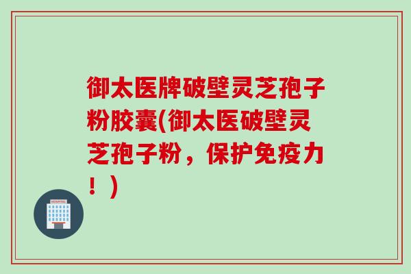 御太医牌破壁灵芝孢子粉胶囊(御太医破壁灵芝孢子粉，保护免疫力！)