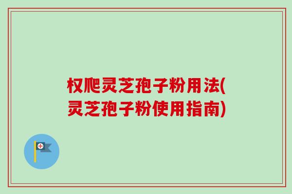 权爬灵芝孢子粉用法(灵芝孢子粉使用指南)