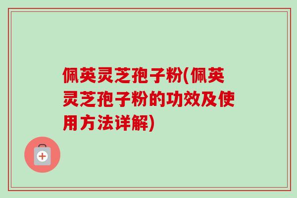 佩英灵芝孢子粉(佩英灵芝孢子粉的功效及使用方法详解)