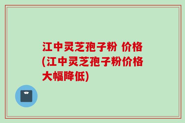 江中灵芝孢子粉 价格(江中灵芝孢子粉价格大幅降低)