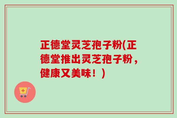 正德堂灵芝孢子粉(正德堂推出灵芝孢子粉,健康又美味!) 正德堂灵芝孢子粉(正德堂推出灵芝孢子粉,健康又美味!)