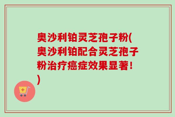 奥沙利铂灵芝孢子粉(奥沙利铂配合灵芝孢子粉治疗癌症效果显著！)