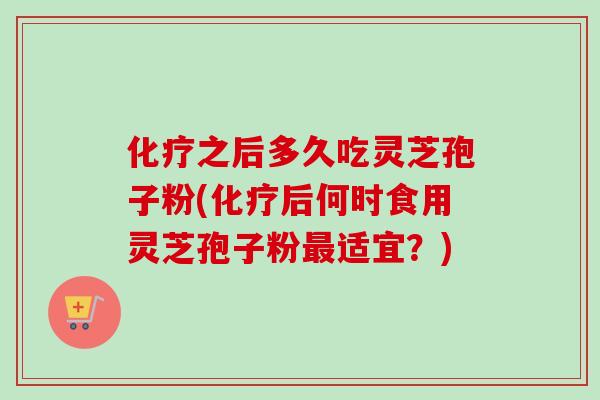 化疗之后多久吃灵芝孢子粉(化疗后何时食用灵芝孢子粉最适宜？)