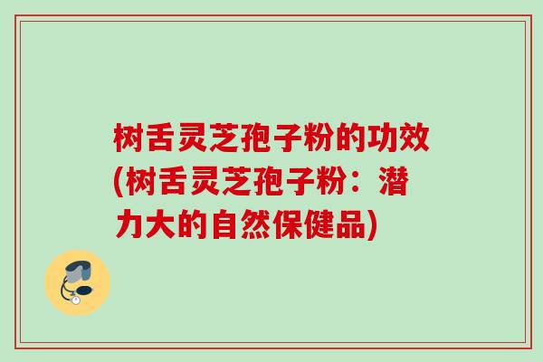 树舌灵芝孢子粉的功效(树舌灵芝孢子粉：潜力大的自然保健品)