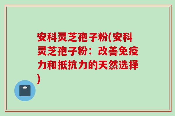 安科灵芝孢子粉(安科灵芝孢子粉：改善免疫力和抵抗力的天然选择)