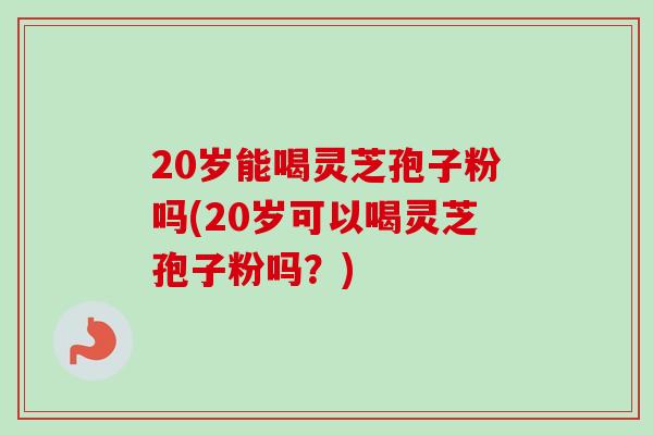 20岁能喝灵芝孢子粉吗(20岁可以喝灵芝孢子粉吗？)