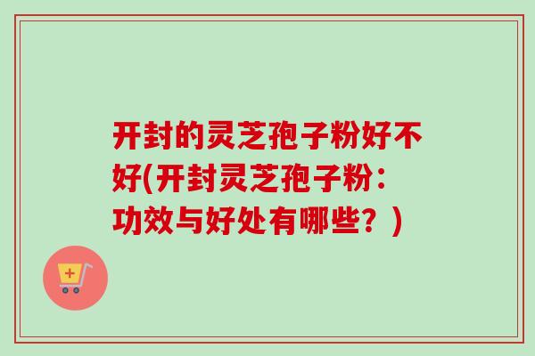 开封的灵芝孢子粉好不好(开封灵芝孢子粉：功效与好处有哪些？)
