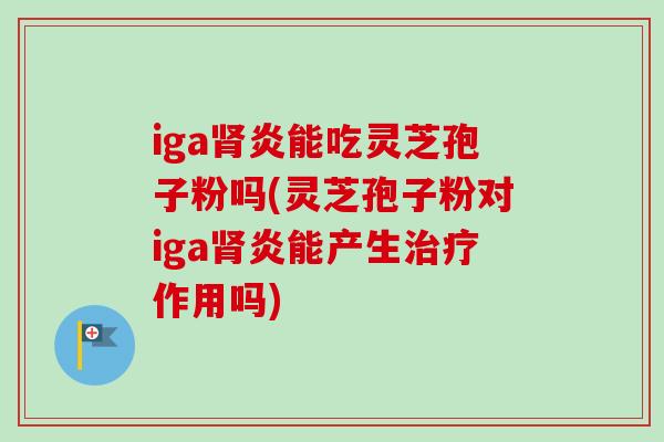 iga肾炎能吃灵芝孢子粉吗(灵芝孢子粉对iga肾炎能产生治疗作用吗)
