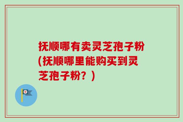 抚顺哪有卖灵芝孢子粉(抚顺哪里能购买到灵芝孢子粉？)