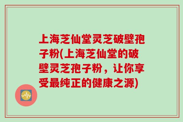 上海芝仙堂灵芝破壁孢子粉(上海芝仙堂的破壁灵芝孢子粉，让你享受纯正的健康之源)