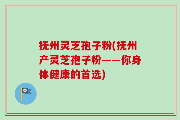 抚州灵芝孢子粉(抚州产灵芝孢子粉——你身体健康的首选)