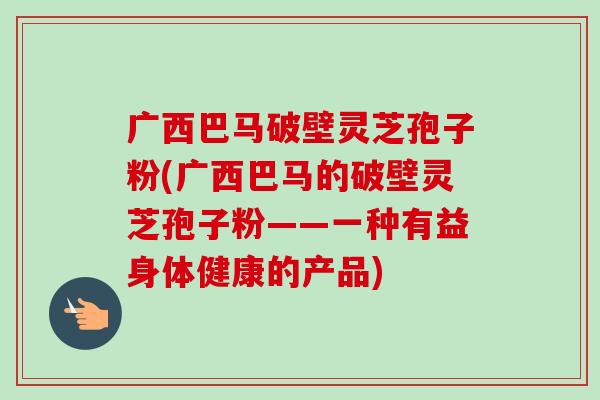 广西巴马破壁灵芝孢子粉(广西巴马的破壁灵芝孢子粉——一种有益身体健康的产品) 广西巴马破壁灵芝孢子粉(广西巴马的破壁灵芝孢子粉——一种有益身体健康的产品)