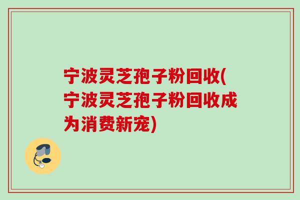 宁波灵芝孢子粉回收(宁波灵芝孢子粉回收成为消费新宠)