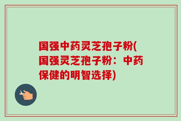 国强中药灵芝孢子粉(国强灵芝孢子粉：中药保健的明智选择)