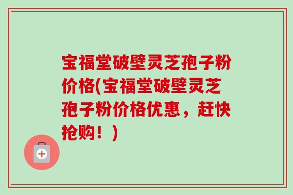 宝福堂破壁灵芝孢子粉价格(宝福堂破壁灵芝孢子粉价格优惠,赶快抢购!) 宝福堂破壁灵芝孢子粉价格(宝福堂破壁灵芝孢子粉价格优惠,赶快抢购!)