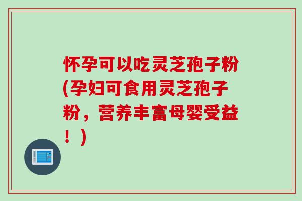 怀孕可以吃灵芝孢子粉(孕妇可食用灵芝孢子粉，营养丰富母婴受益！)