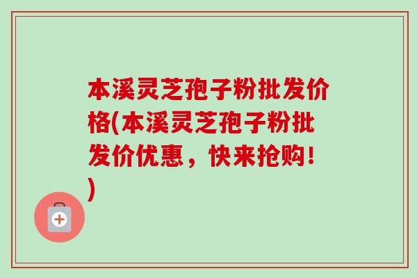 本溪灵芝孢子粉批发价格(本溪灵芝孢子粉批发价优惠，快来抢购！)