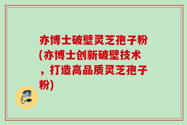 亦博士破壁灵芝孢子粉(亦博士创新破壁技术，打造高品质灵芝孢子粉)