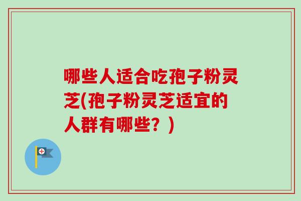 哪些人适合吃孢子粉灵芝(孢子粉灵芝适宜的人群有哪些？)