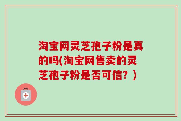 淘宝网灵芝孢子粉是真的吗(淘宝网售卖的灵芝孢子粉是否可信？)