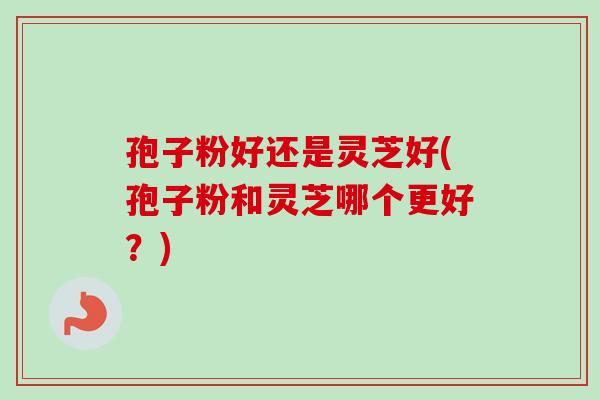 孢子粉好还是灵芝好(孢子粉和灵芝哪个更好？)